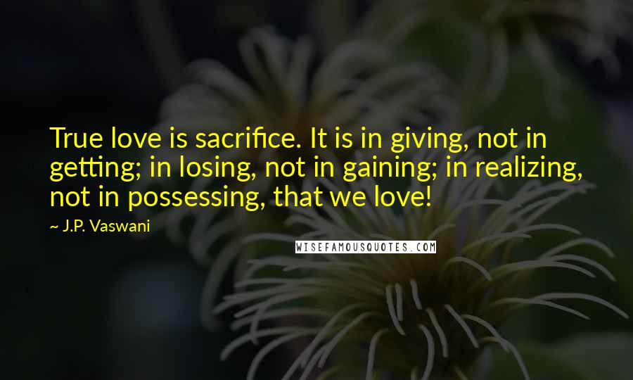 J.P. Vaswani Quotes: True love is sacrifice. It is in giving, not in getting; in losing, not in gaining; in realizing, not in possessing, that we love!