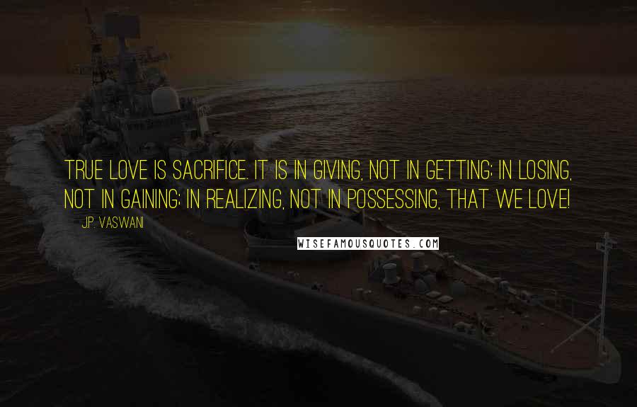 J.P. Vaswani Quotes: True love is sacrifice. It is in giving, not in getting; in losing, not in gaining; in realizing, not in possessing, that we love!