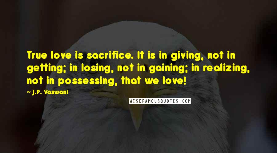 J.P. Vaswani Quotes: True love is sacrifice. It is in giving, not in getting; in losing, not in gaining; in realizing, not in possessing, that we love!