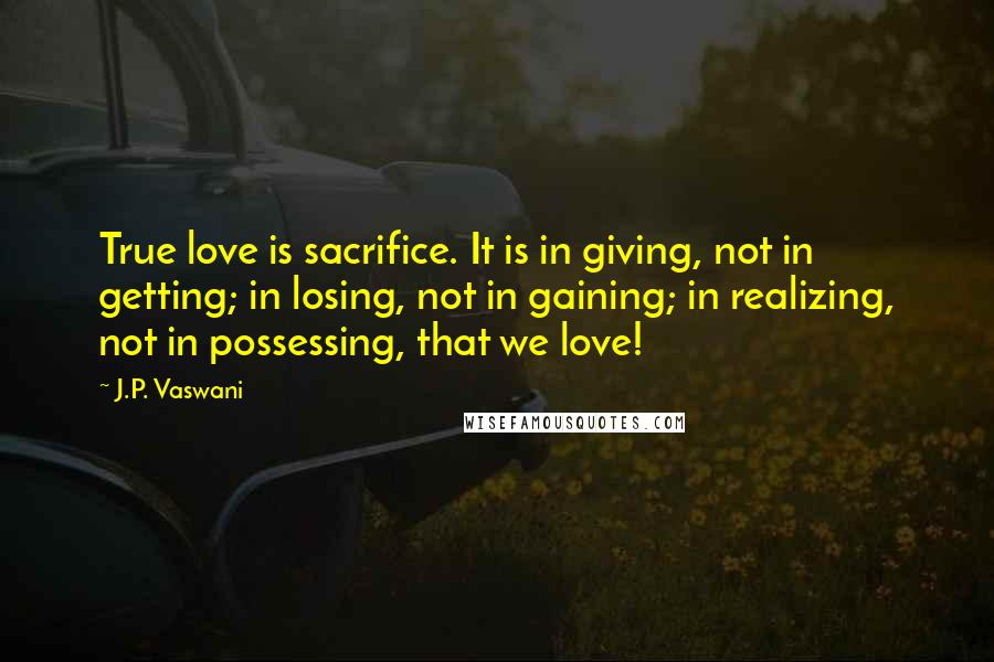 J.P. Vaswani Quotes: True love is sacrifice. It is in giving, not in getting; in losing, not in gaining; in realizing, not in possessing, that we love!