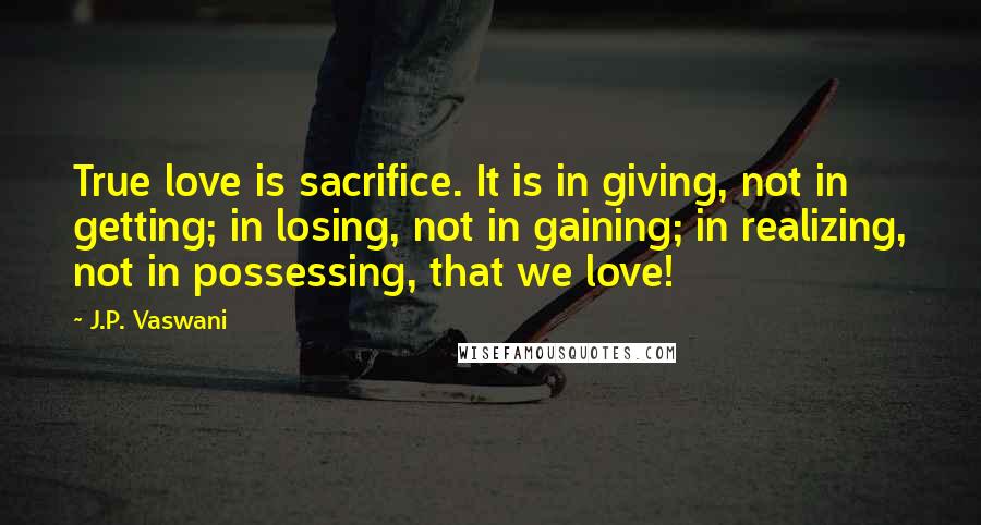 J.P. Vaswani Quotes: True love is sacrifice. It is in giving, not in getting; in losing, not in gaining; in realizing, not in possessing, that we love!