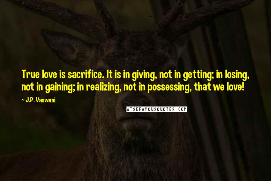 J.P. Vaswani Quotes: True love is sacrifice. It is in giving, not in getting; in losing, not in gaining; in realizing, not in possessing, that we love!