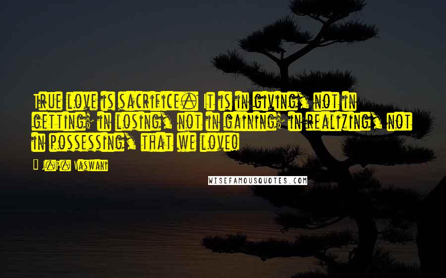 J.P. Vaswani Quotes: True love is sacrifice. It is in giving, not in getting; in losing, not in gaining; in realizing, not in possessing, that we love!