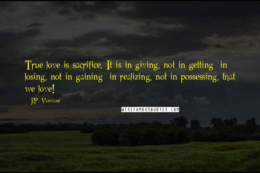 J.P. Vaswani Quotes: True love is sacrifice. It is in giving, not in getting; in losing, not in gaining; in realizing, not in possessing, that we love!