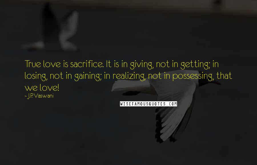 J.P. Vaswani Quotes: True love is sacrifice. It is in giving, not in getting; in losing, not in gaining; in realizing, not in possessing, that we love!