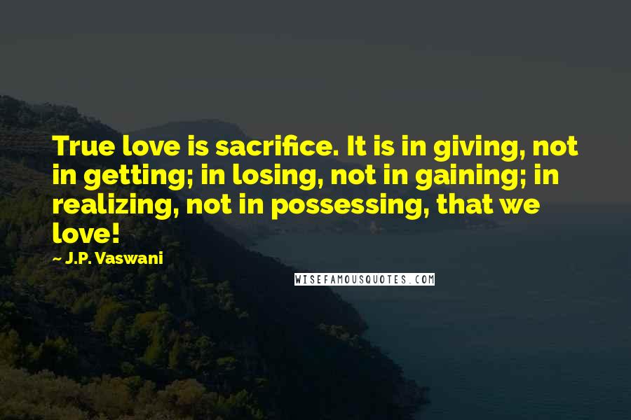 J.P. Vaswani Quotes: True love is sacrifice. It is in giving, not in getting; in losing, not in gaining; in realizing, not in possessing, that we love!