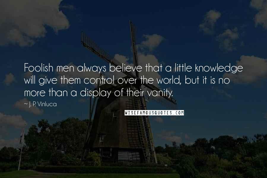 J. P. Vinluca Quotes: Foolish men always believe that a little knowledge will give them control over the world, but it is no more than a display of their vanity.