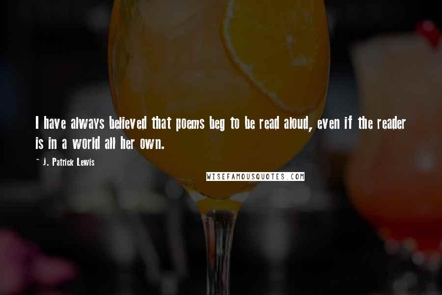 J. Patrick Lewis Quotes: I have always believed that poems beg to be read aloud, even if the reader is in a world all her own.