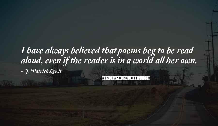 J. Patrick Lewis Quotes: I have always believed that poems beg to be read aloud, even if the reader is in a world all her own.