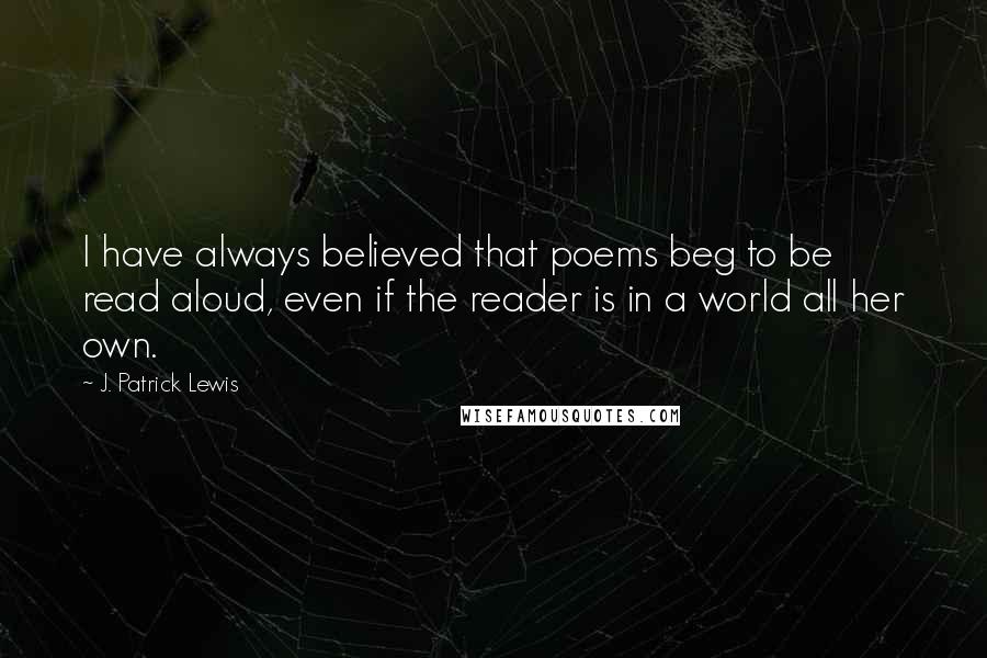 J. Patrick Lewis Quotes: I have always believed that poems beg to be read aloud, even if the reader is in a world all her own.