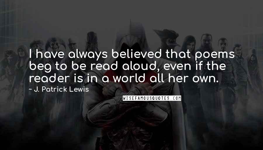 J. Patrick Lewis Quotes: I have always believed that poems beg to be read aloud, even if the reader is in a world all her own.