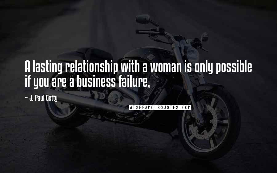 J. Paul Getty Quotes: A lasting relationship with a woman is only possible if you are a business failure,