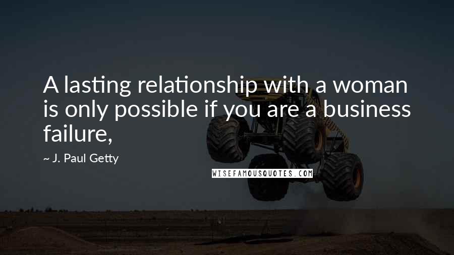 J. Paul Getty Quotes: A lasting relationship with a woman is only possible if you are a business failure,