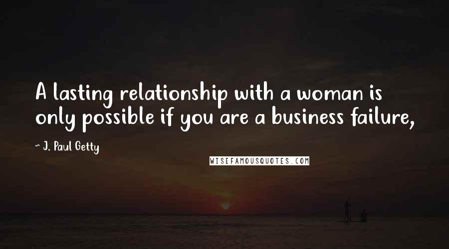 J. Paul Getty Quotes: A lasting relationship with a woman is only possible if you are a business failure,