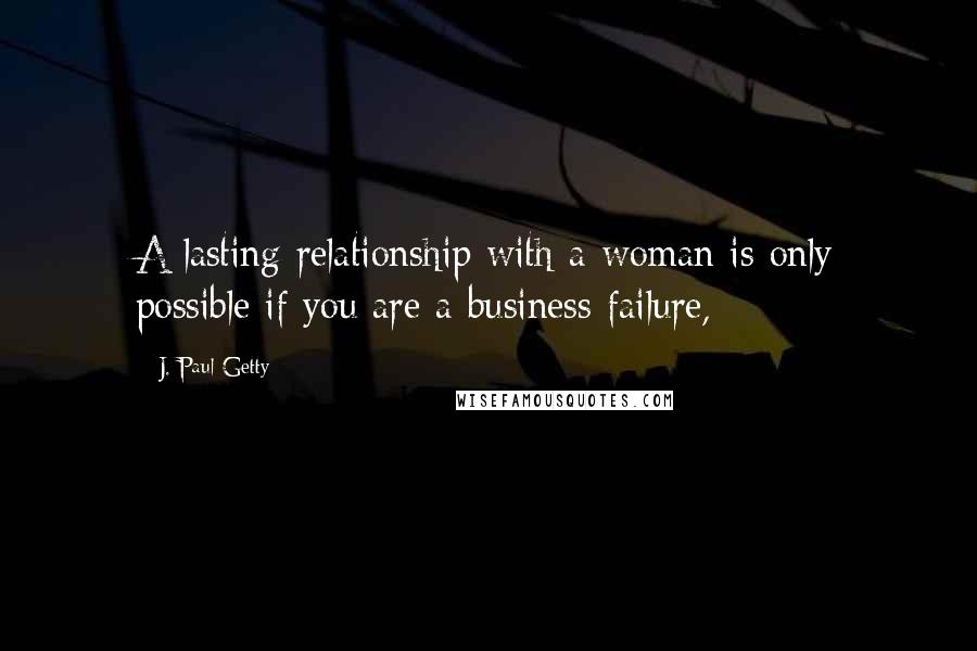 J. Paul Getty Quotes: A lasting relationship with a woman is only possible if you are a business failure,