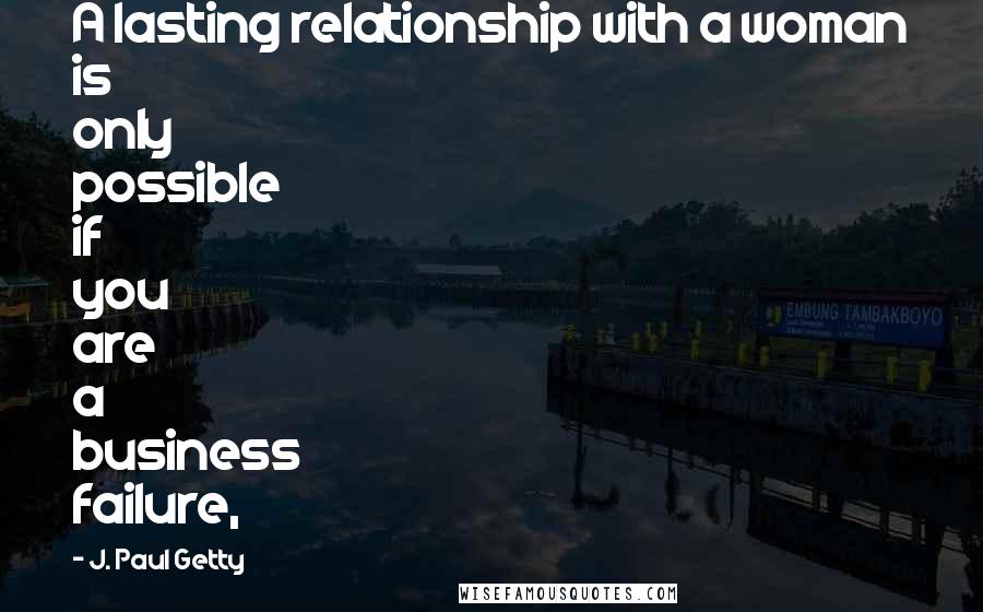 J. Paul Getty Quotes: A lasting relationship with a woman is only possible if you are a business failure,