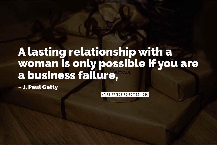 J. Paul Getty Quotes: A lasting relationship with a woman is only possible if you are a business failure,