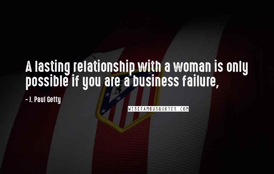 J. Paul Getty Quotes: A lasting relationship with a woman is only possible if you are a business failure,