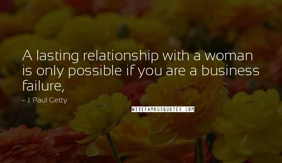 J. Paul Getty Quotes: A lasting relationship with a woman is only possible if you are a business failure,