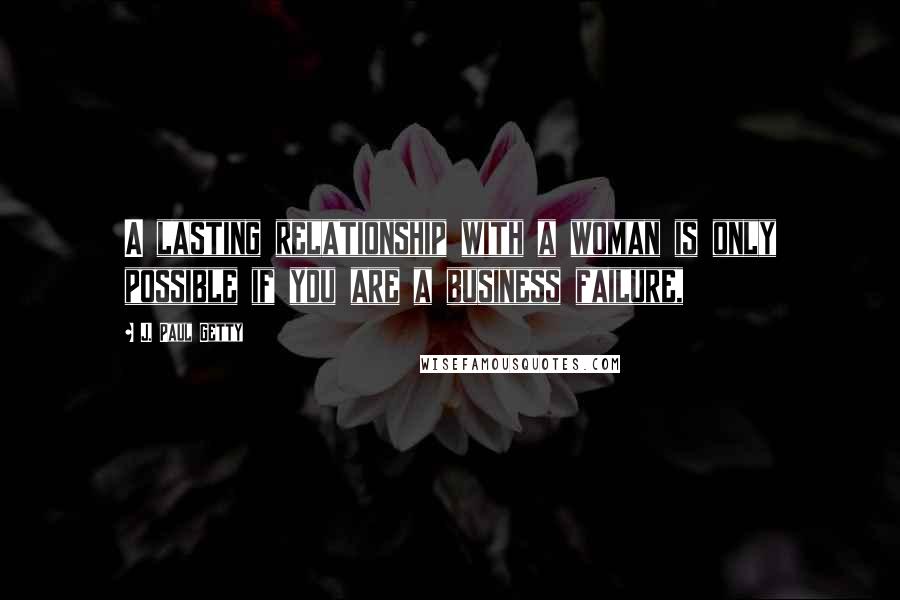 J. Paul Getty Quotes: A lasting relationship with a woman is only possible if you are a business failure,