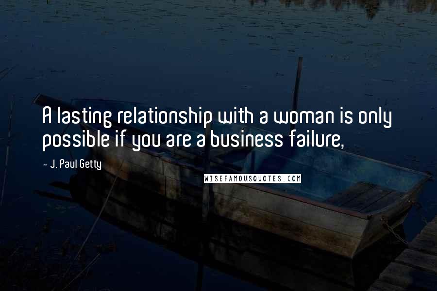 J. Paul Getty Quotes: A lasting relationship with a woman is only possible if you are a business failure,