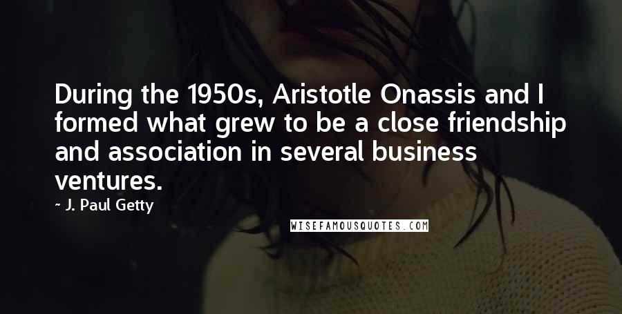 J. Paul Getty Quotes: During the 1950s, Aristotle Onassis and I formed what grew to be a close friendship and association in several business ventures.