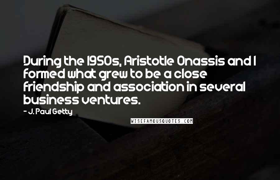 J. Paul Getty Quotes: During the 1950s, Aristotle Onassis and I formed what grew to be a close friendship and association in several business ventures.