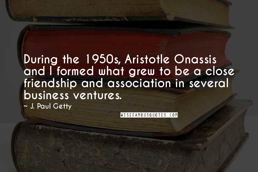 J. Paul Getty Quotes: During the 1950s, Aristotle Onassis and I formed what grew to be a close friendship and association in several business ventures.