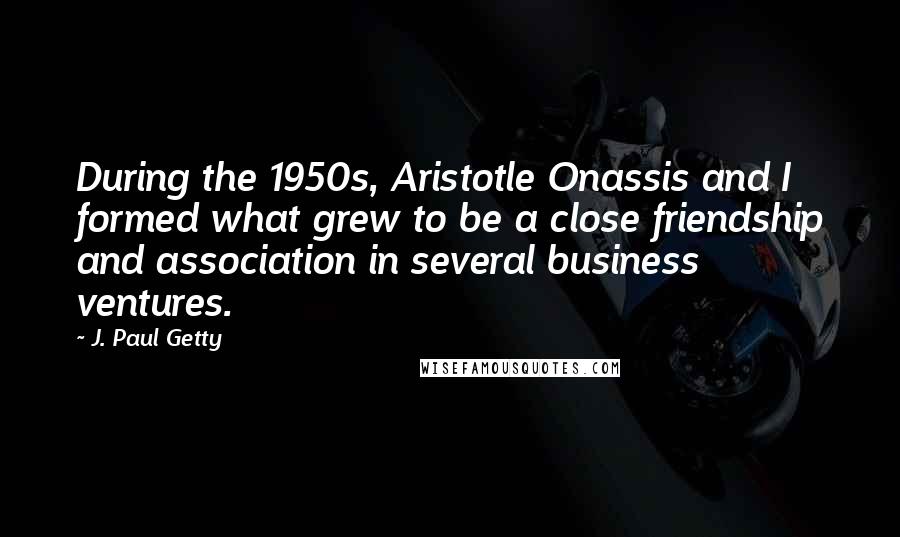 J. Paul Getty Quotes: During the 1950s, Aristotle Onassis and I formed what grew to be a close friendship and association in several business ventures.