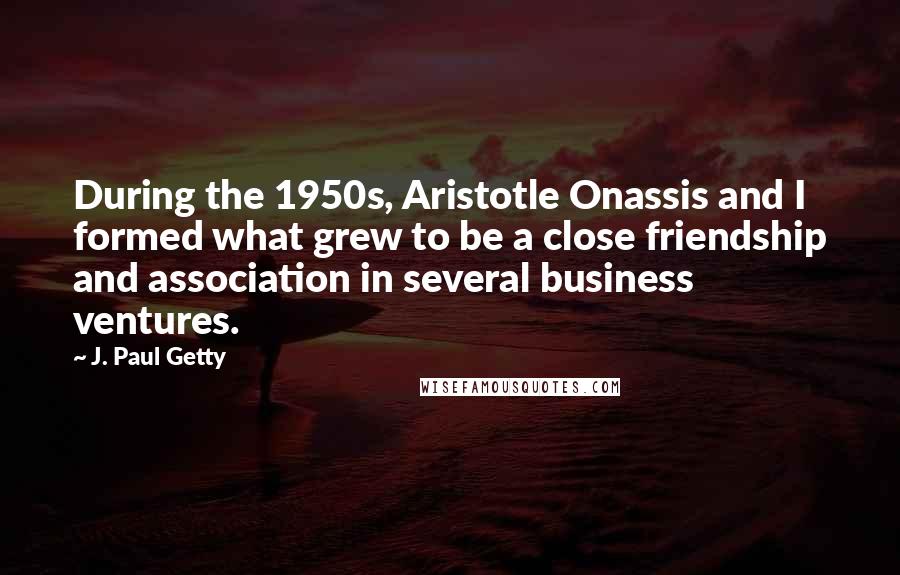 J. Paul Getty Quotes: During the 1950s, Aristotle Onassis and I formed what grew to be a close friendship and association in several business ventures.