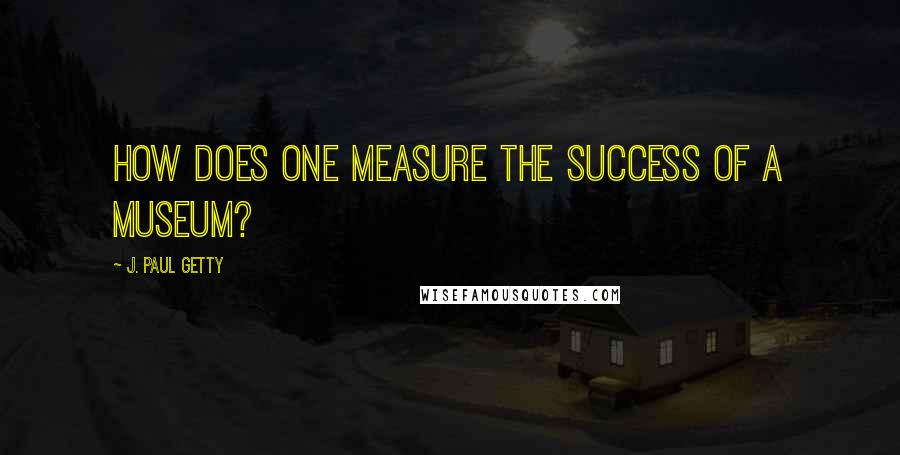 J. Paul Getty Quotes: How does one measure the success of a museum?