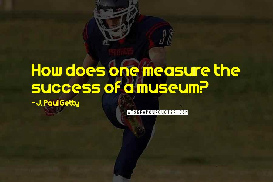 J. Paul Getty Quotes: How does one measure the success of a museum?