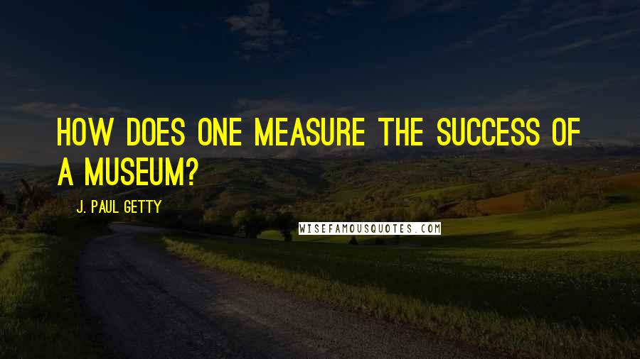 J. Paul Getty Quotes: How does one measure the success of a museum?