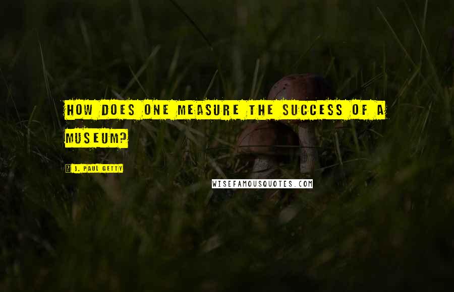 J. Paul Getty Quotes: How does one measure the success of a museum?