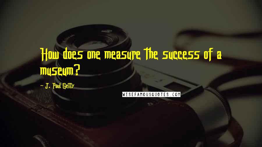 J. Paul Getty Quotes: How does one measure the success of a museum?