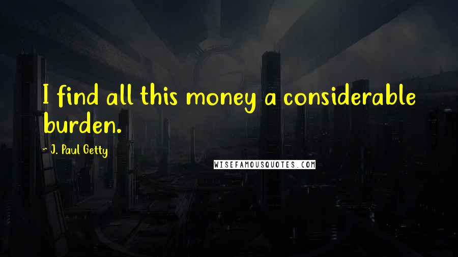 J. Paul Getty Quotes: I find all this money a considerable burden.