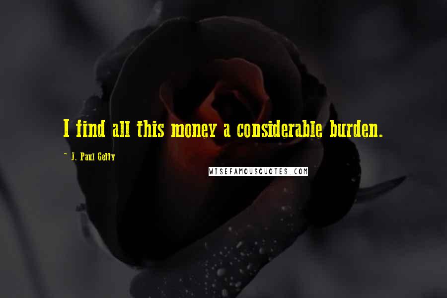 J. Paul Getty Quotes: I find all this money a considerable burden.