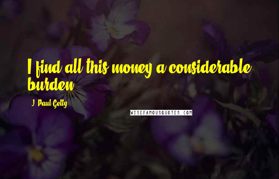 J. Paul Getty Quotes: I find all this money a considerable burden.