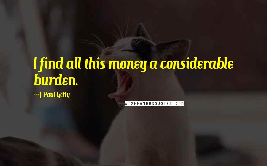 J. Paul Getty Quotes: I find all this money a considerable burden.