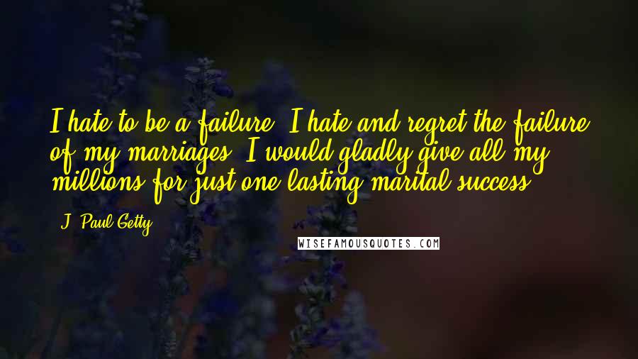 J. Paul Getty Quotes: I hate to be a failure. I hate and regret the failure of my marriages. I would gladly give all my millions for just one lasting marital success.