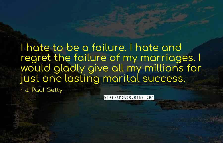 J. Paul Getty Quotes: I hate to be a failure. I hate and regret the failure of my marriages. I would gladly give all my millions for just one lasting marital success.
