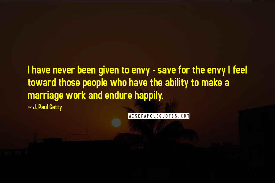 J. Paul Getty Quotes: I have never been given to envy - save for the envy I feel toward those people who have the ability to make a marriage work and endure happily.