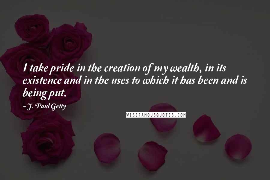 J. Paul Getty Quotes: I take pride in the creation of my wealth, in its existence and in the uses to which it has been and is being put.