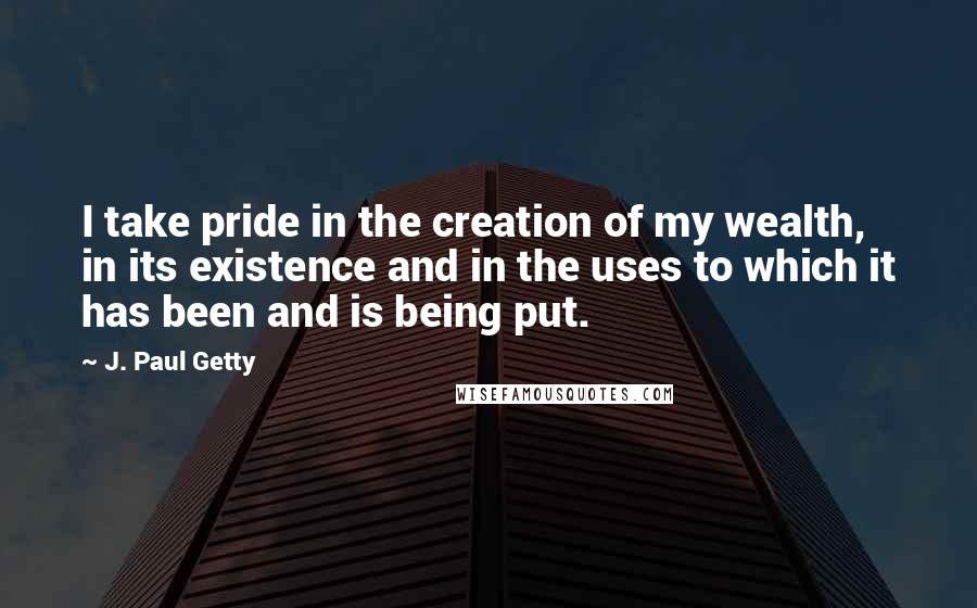 J. Paul Getty Quotes: I take pride in the creation of my wealth, in its existence and in the uses to which it has been and is being put.