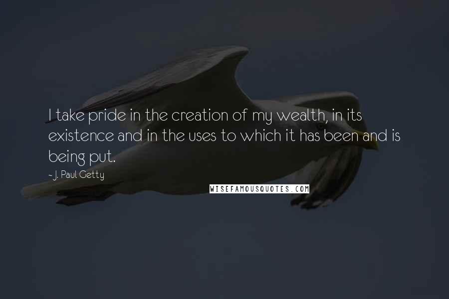 J. Paul Getty Quotes: I take pride in the creation of my wealth, in its existence and in the uses to which it has been and is being put.