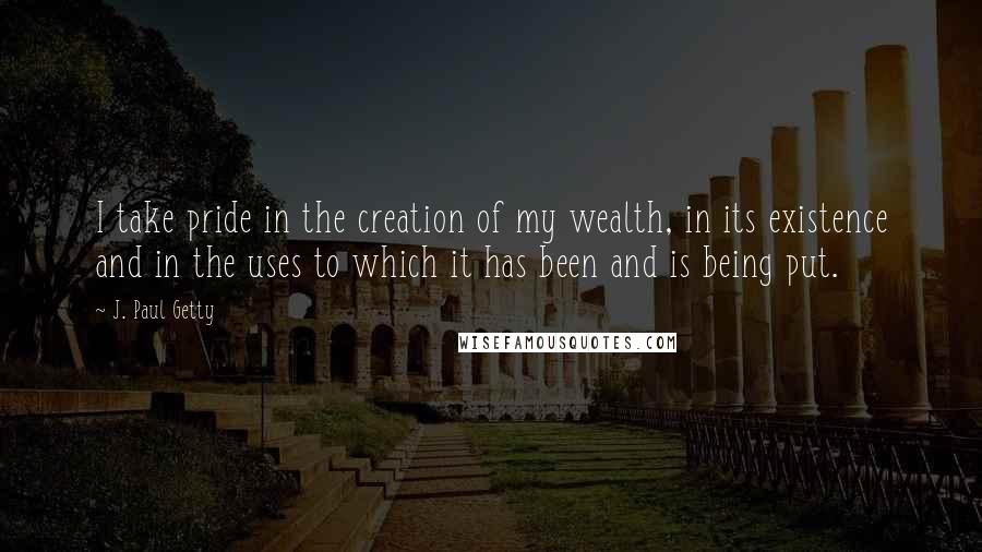 J. Paul Getty Quotes: I take pride in the creation of my wealth, in its existence and in the uses to which it has been and is being put.