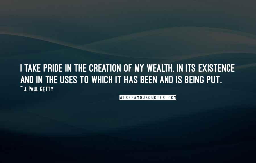 J. Paul Getty Quotes: I take pride in the creation of my wealth, in its existence and in the uses to which it has been and is being put.