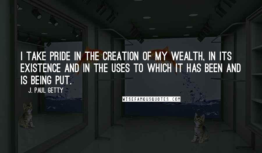 J. Paul Getty Quotes: I take pride in the creation of my wealth, in its existence and in the uses to which it has been and is being put.