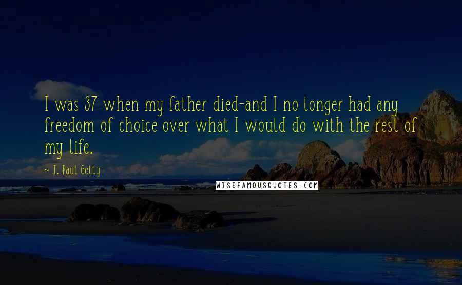 J. Paul Getty Quotes: I was 37 when my father died-and I no longer had any freedom of choice over what I would do with the rest of my life.