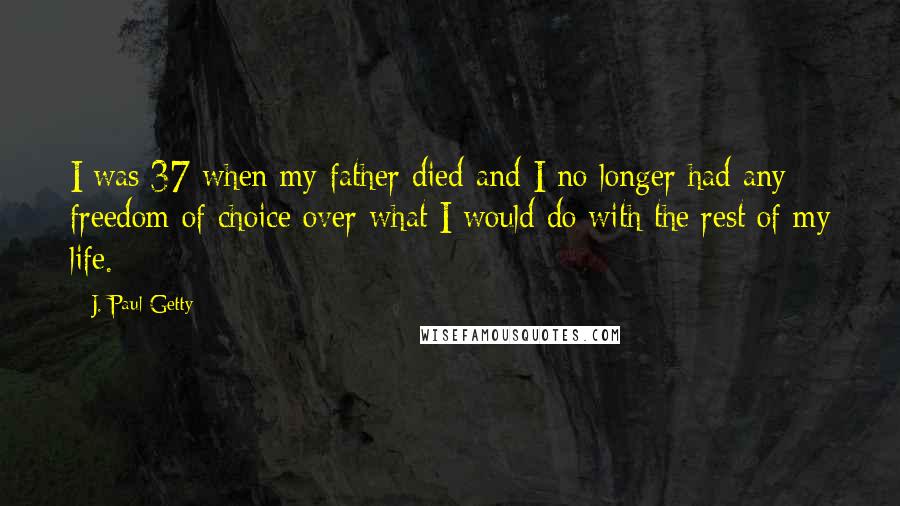 J. Paul Getty Quotes: I was 37 when my father died-and I no longer had any freedom of choice over what I would do with the rest of my life.